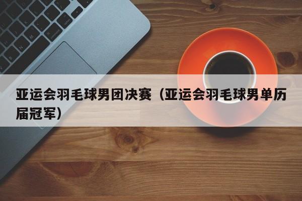 亚运会羽毛球男团决赛（亚运会羽毛球男单历届冠军）