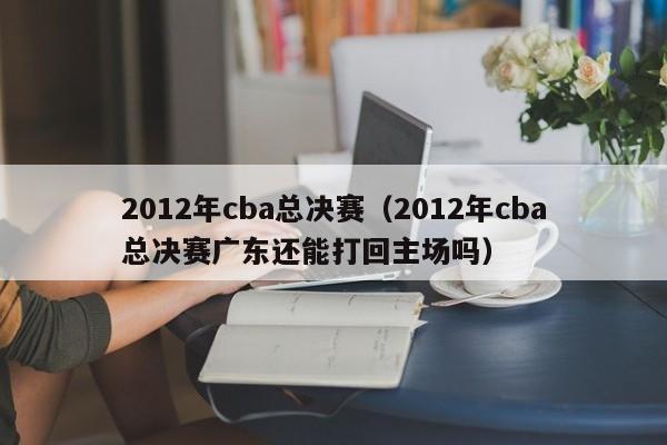 2012年cba总决赛（2012年cba总决赛广东还能打回主场吗）