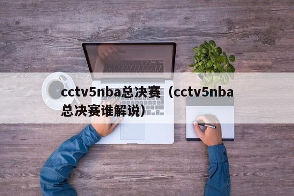 cctv5nba总决赛（cctv5nba总决赛谁解说）