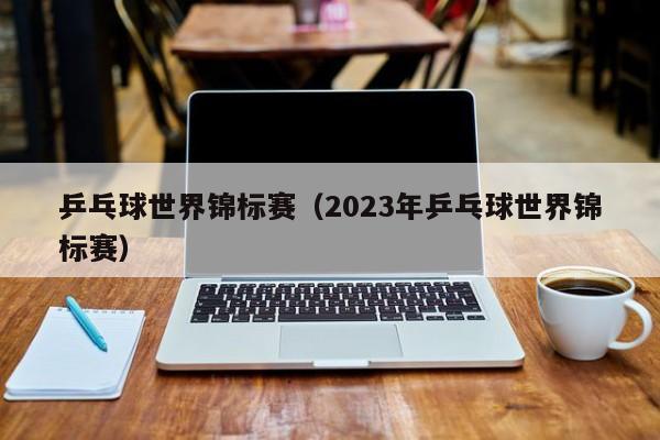 乒乓球世界锦标赛（2023年乒乓球世界锦标赛）