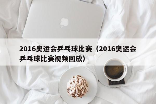 2016奥运会乒乓球比赛（2016奥运会乒乓球比赛视频回放）