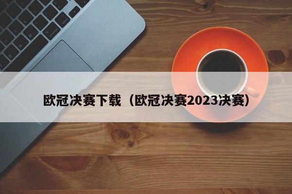 欧冠决赛下载（欧冠决赛2023决赛）