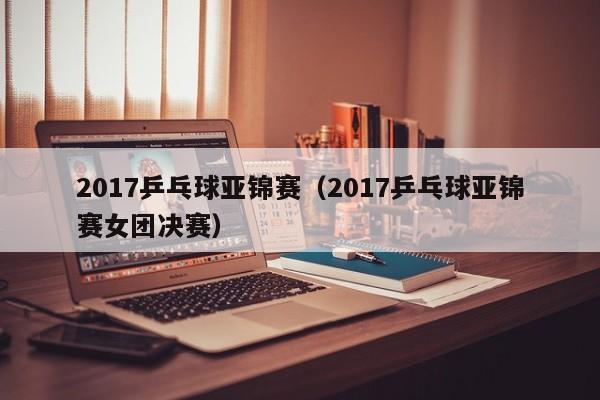 2017乒乓球亚锦赛（2017乒乓球亚锦赛女团决赛）