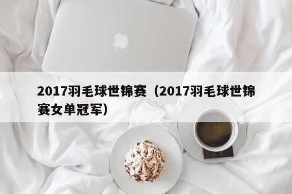 2017羽毛球世锦赛（2017羽毛球世锦赛女单冠军）